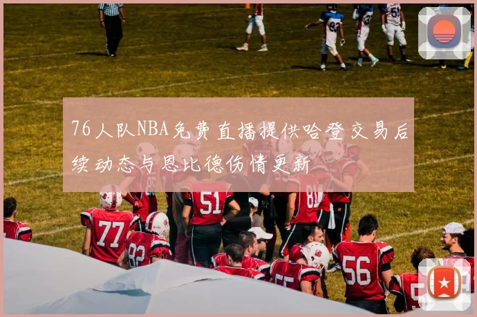 76人队NBA免费直播提供哈登交易后续动态与恩比德伤情更新