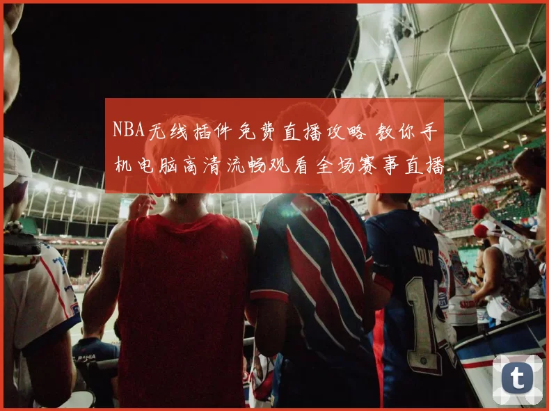 NBA无线插件免费直播攻略 教你手机电脑高清流畅观看全场赛事直播