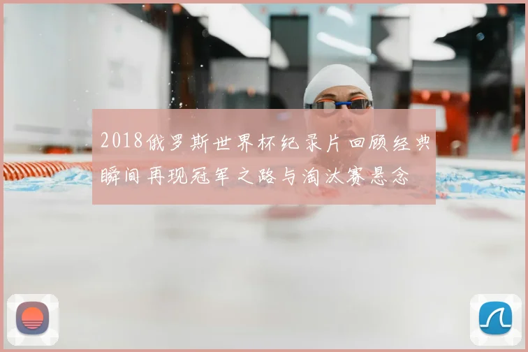 2018俄罗斯世界杯纪录片回顾经典瞬间再现冠军之路与淘汰赛悬念