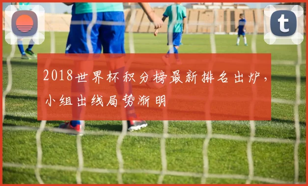 2018世界杯积分榜最新排名出炉,小组出线局势渐明