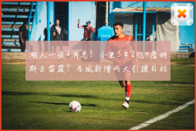 湖人一夜4消息！小里5年2亿+詹姆斯去雷霆？洛城新增两大引援目标