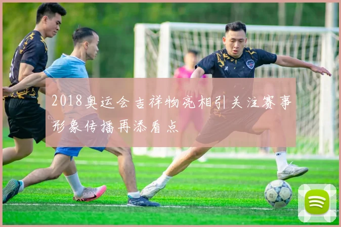 2018奥运会吉祥物亮相引关注赛事形象传播再添看点