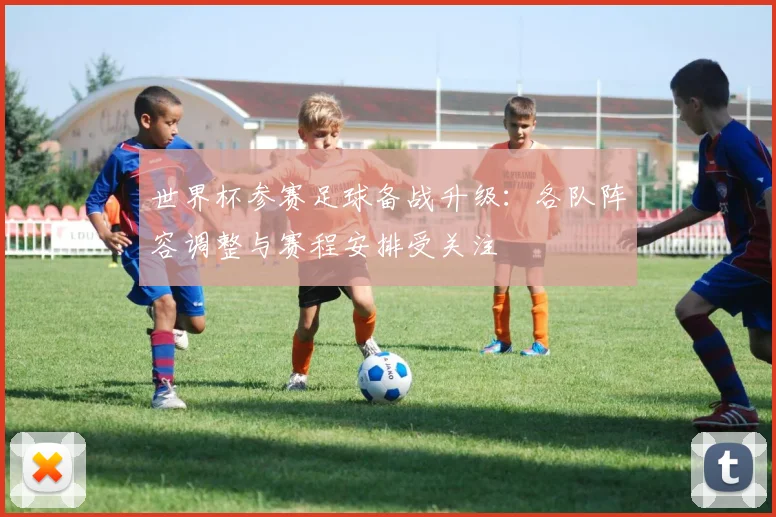 世界杯参赛足球备战升级:各队阵容调整与赛程安排受关注