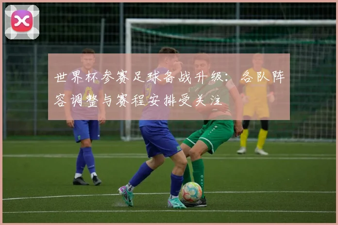 世界杯参赛足球备战升级:各队阵容调整与赛程安排受关注