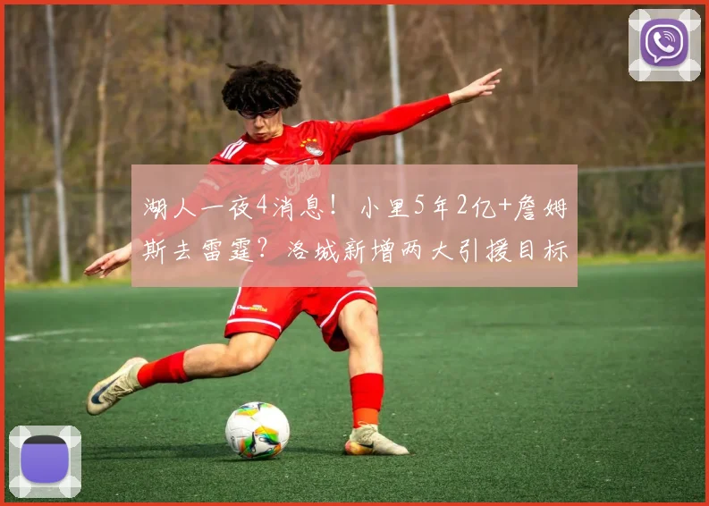 湖人一夜4消息！小里5年2亿+詹姆斯去雷霆？洛城新增两大引援目标