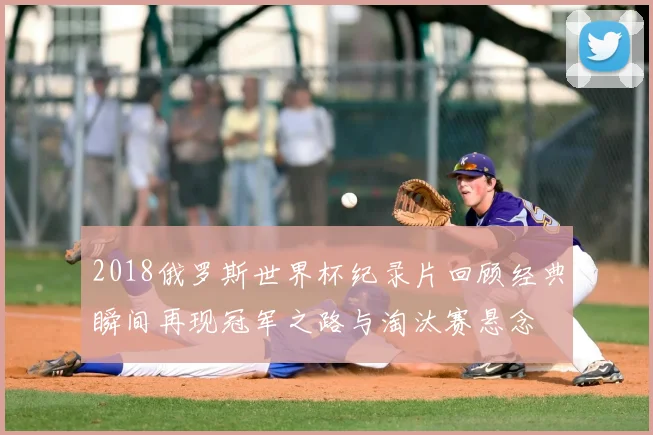 2018俄罗斯世界杯纪录片回顾经典瞬间再现冠军之路与淘汰赛悬念