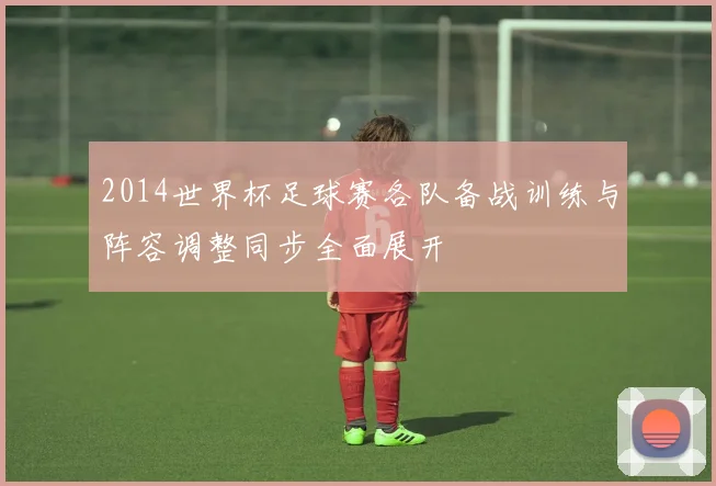 2014世界杯足球赛各队备战训练与阵容调整同步全面展开